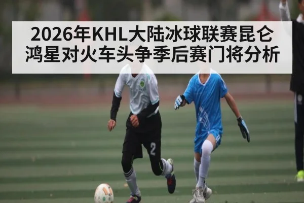 2026年KHL大陆冰球联赛昆仑鸿星对火车头争季后赛门将分析