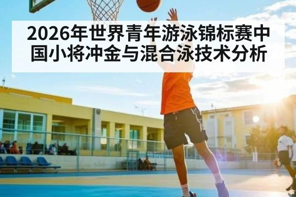2026年世界青年游泳锦标赛中国小将冲金与混合泳技术分析