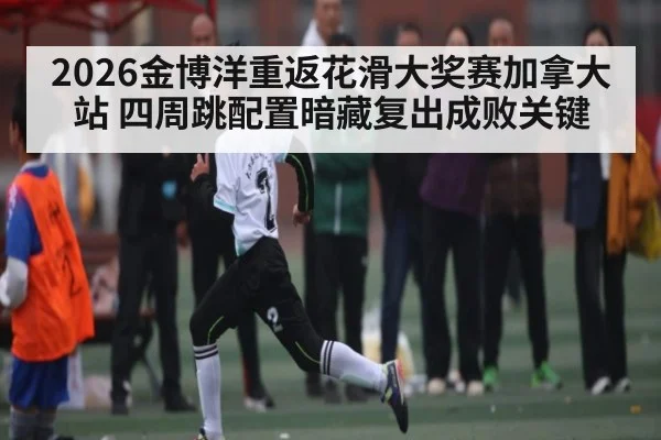 2026金博洋重返花滑大奖赛加拿大站 四周跳配置暗藏复出成败关键