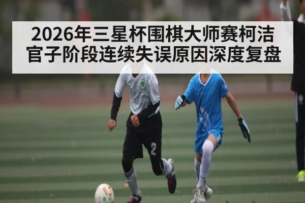 2026年三星杯围棋大师赛柯洁官子阶段连续失误原因深度复盘